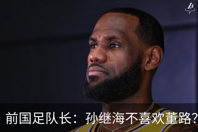 前国足队长：孙继海不喜欢董路？他们都是为中国足球做事，互相尊重