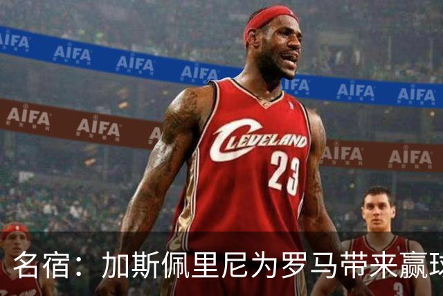 名宿：加斯佩里尼为罗马带来赢球心态，罗马和国米是意甲夺冠热门