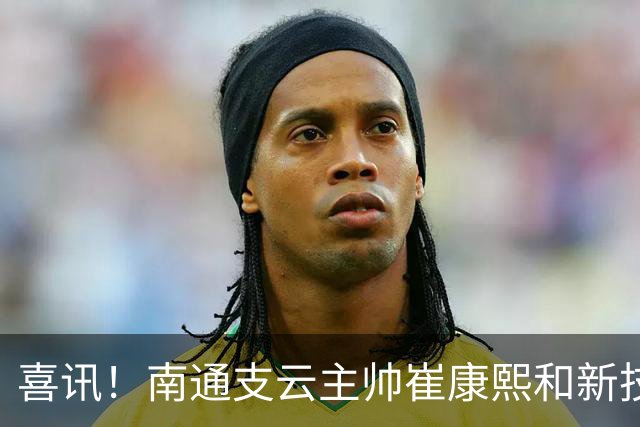 喜讯！南通支云主帅崔康熙和新技术总监韩鹏一起官宣确认四大新援加盟，值得期待