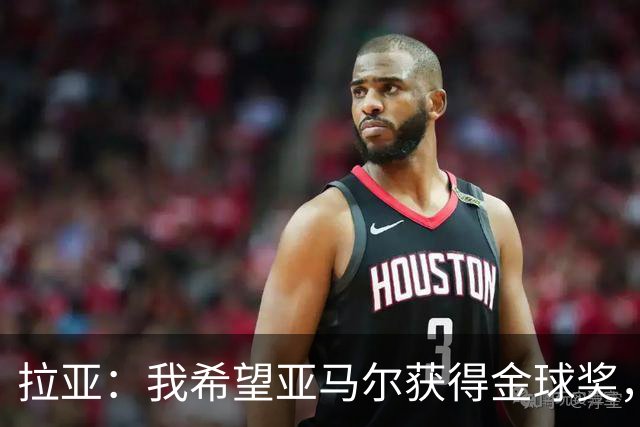 拉亚：我希望亚马尔获得金球奖，他在俱乐部和国家队表现堪称惊艳