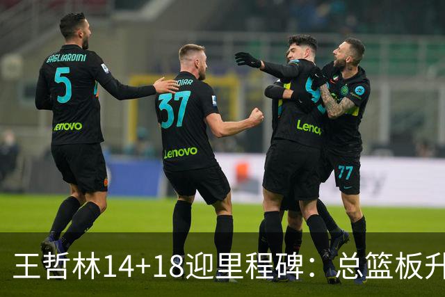 王哲林14+18迎里程碑：总篮板升历史第三 率队篮板60-34统治内线