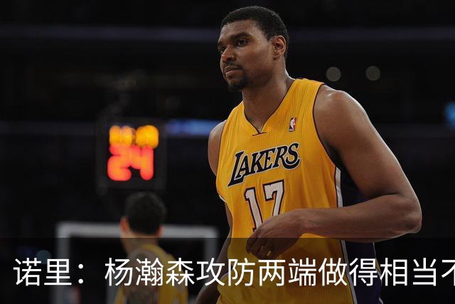 诺里：杨瀚森攻防两端做得相当不错，对他的表现非常满意