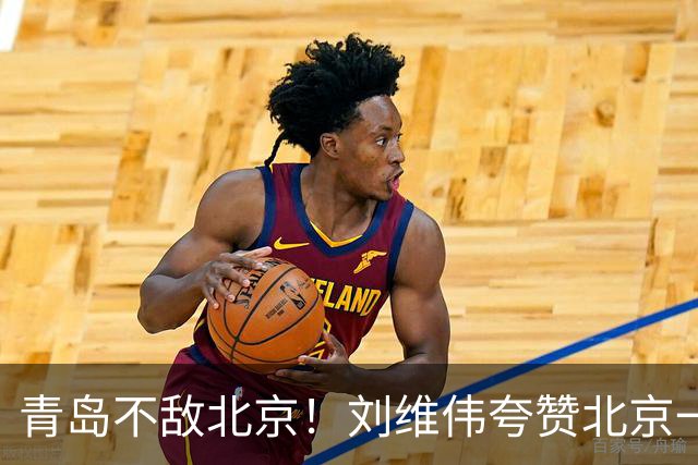 青岛不敌北京！刘维伟夸赞北京一名球员，不是周琦，也不是桑普森