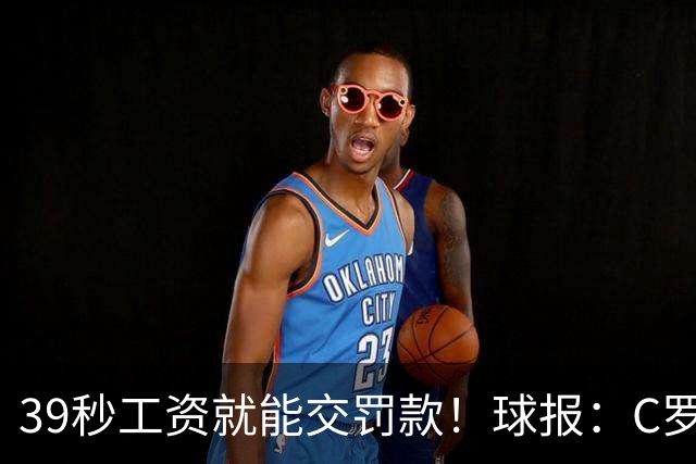 39秒工资就能交罚款！球报：C罗擅自离队被罚255欧 年收入超2亿欧
