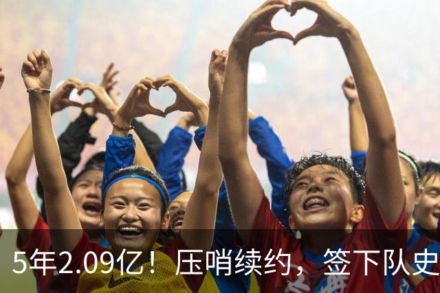 5年2.09亿！压哨续约，签下队史最大合同！