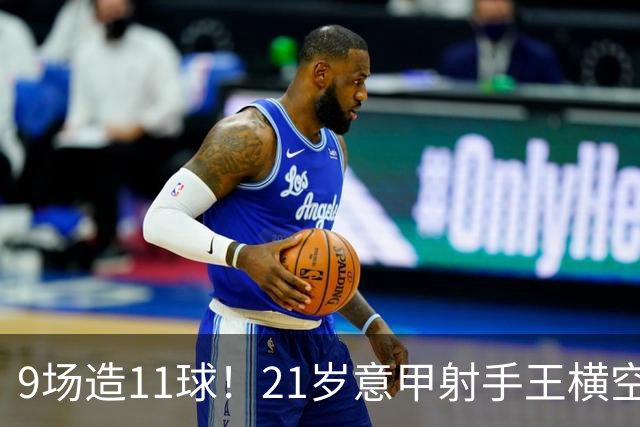 9场造11球！21岁意甲射手王横空出世，比肩传奇引发一众豪门关注