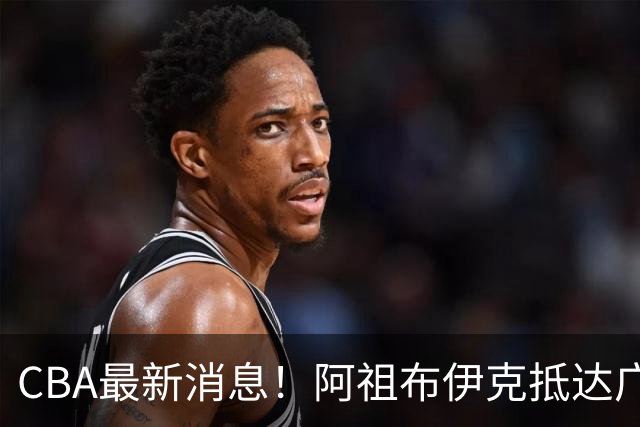 CBA最新消息！阿祖布伊克抵达广东，辽宁确定新核心，高诗岩自宣缺席第一阶段