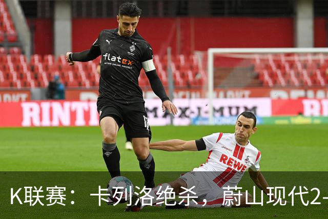 K联赛：卡列洛绝杀，蔚山现代2-1逆转富川FC